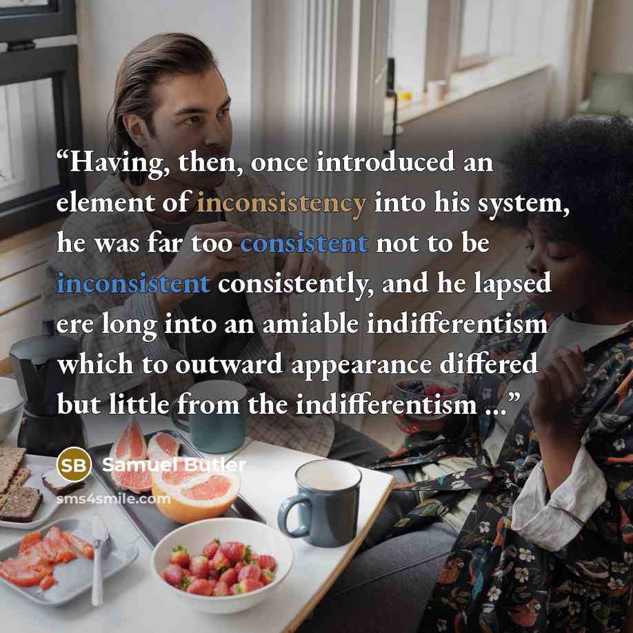 “Having, then, once introduced an element of inconsistency into his system, he was far too consistent not to be inconsistent consistently, and he lapsed ere long into an amiable indifferentism which to outward appearance differed but little from the indifferentism …” quote by Samuel Butler
