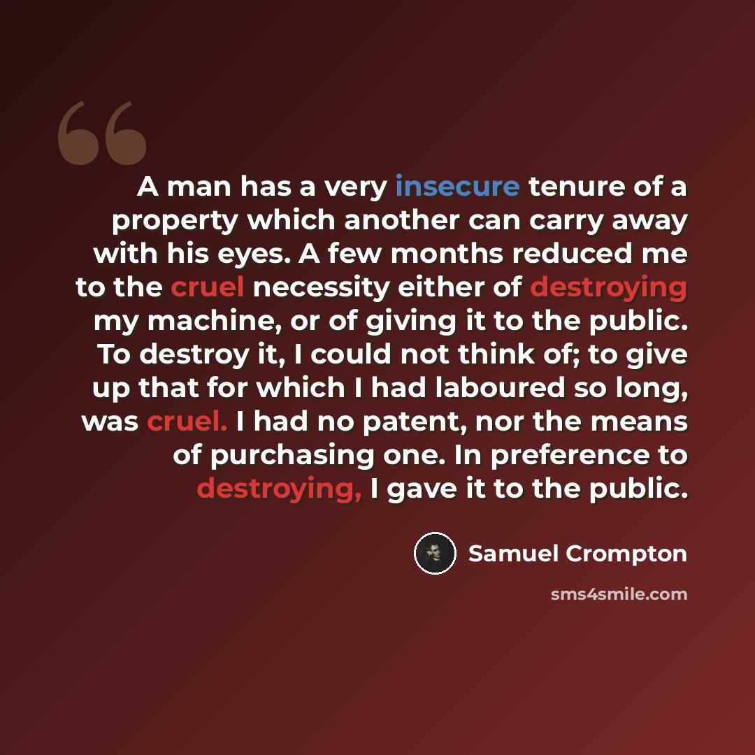 “A man has a very insecure tenure of a property which another can carry away with his eyes. A few months reduced me to the cruel necessity either of destroying my machine, or of giving it to the public. To destroy it, I could not think of; to give up that for which I had laboured so long, was…” quote by Samuel Crompton