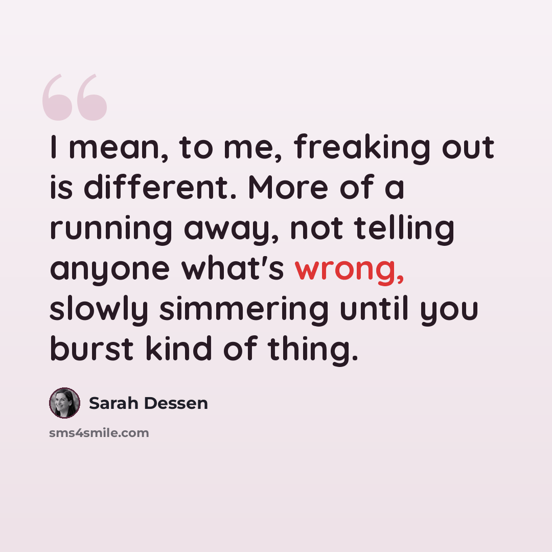 “I mean, to me, freaking out is different. More of a running away, not telling anyone what's wrong, slowly simmering until you burst kind of thing.” quote by Sarah Dessen