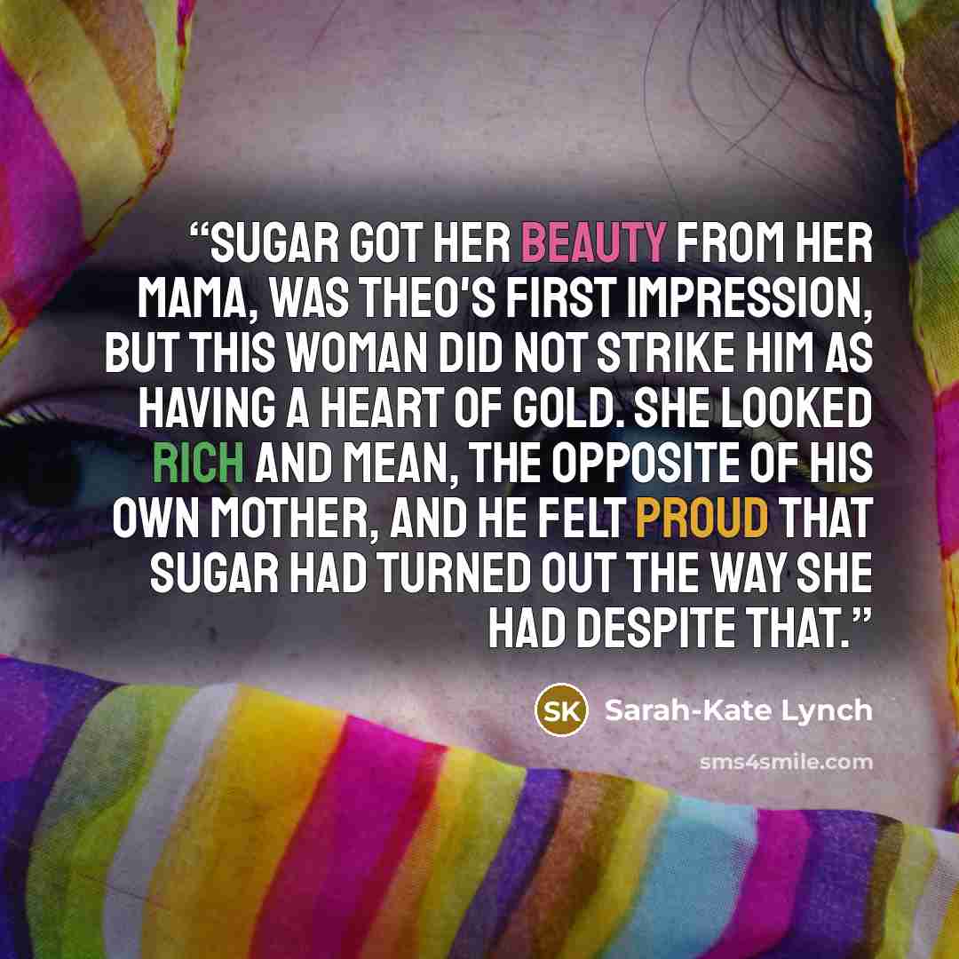 “Sugar got her beauty from her mama, was Theo's first impression, but this woman did not strike him as having a heart of gold. She looked rich and mean, the opposite of his own mother, and he felt proud that Sugar had turned out the way she had despite that.” quote by Sarah-Kate Lynch