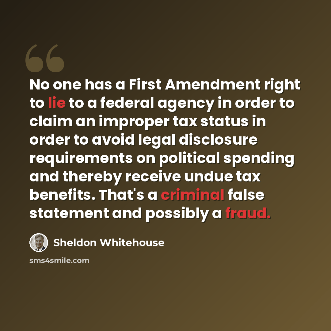 “No one has a First Amendment right to lie to a federal agency in order to claim an improper tax status in order to avoid legal disclosure requirements on political spending and thereby receive undue tax benefits. That's a criminal false statement and possibly a fraud.” quote by Sheldon Whitehouse