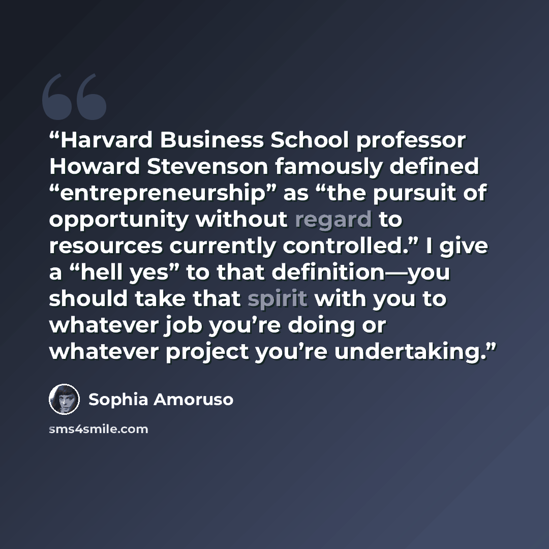 “Harvard Business School professor Howard Stevenson famously defined “entrepreneurship” as “the pursuit of opportunity without regard to resources currently controlled.” I give a “hell yes” to that definition—you should take that spirit with you to whatever job you’re doing or whatever project…” quote by Sophia Amoruso