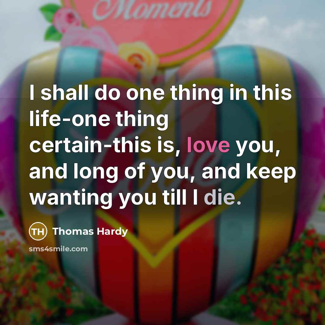 “I shall do one thing in this life-one thing certain-this is, love you, and long of you, and keep wanting you till I die.” quote by Thomas Hardy