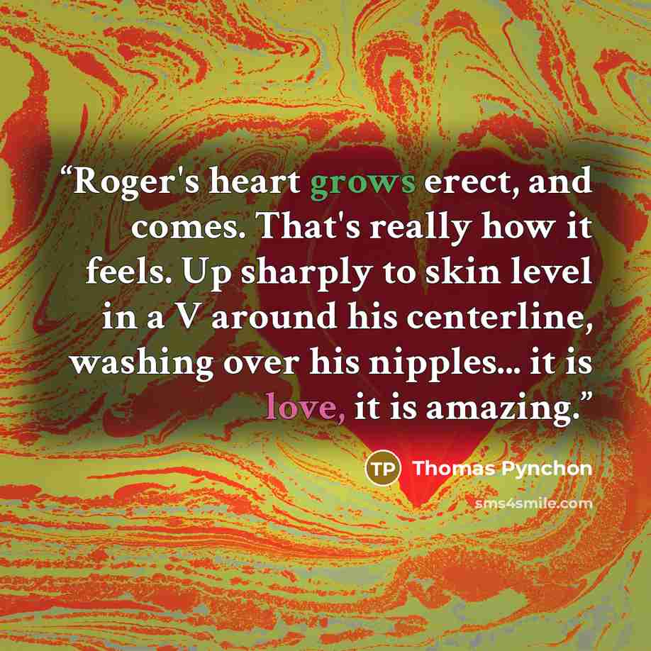 “Roger's heart grows erect, and comes. That's really how it feels. Up sharply to skin level in a V around his centerline, washing over his nipples... it is love, it is amazing.” quote by Thomas Pynchon