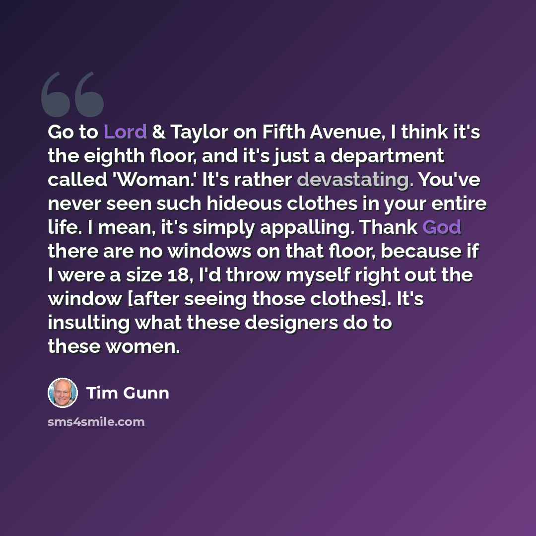 “Go to Lord & Taylor on Fifth Avenue, I think it's the eighth floor, and it's just a department called 'Woman.' It's rather devastating. You've never seen such hideous clothes in your entire life. I mean, it's simply appalling. Thank God there are no windows on that floor, because if I were a size…” quote by Tim Gunn