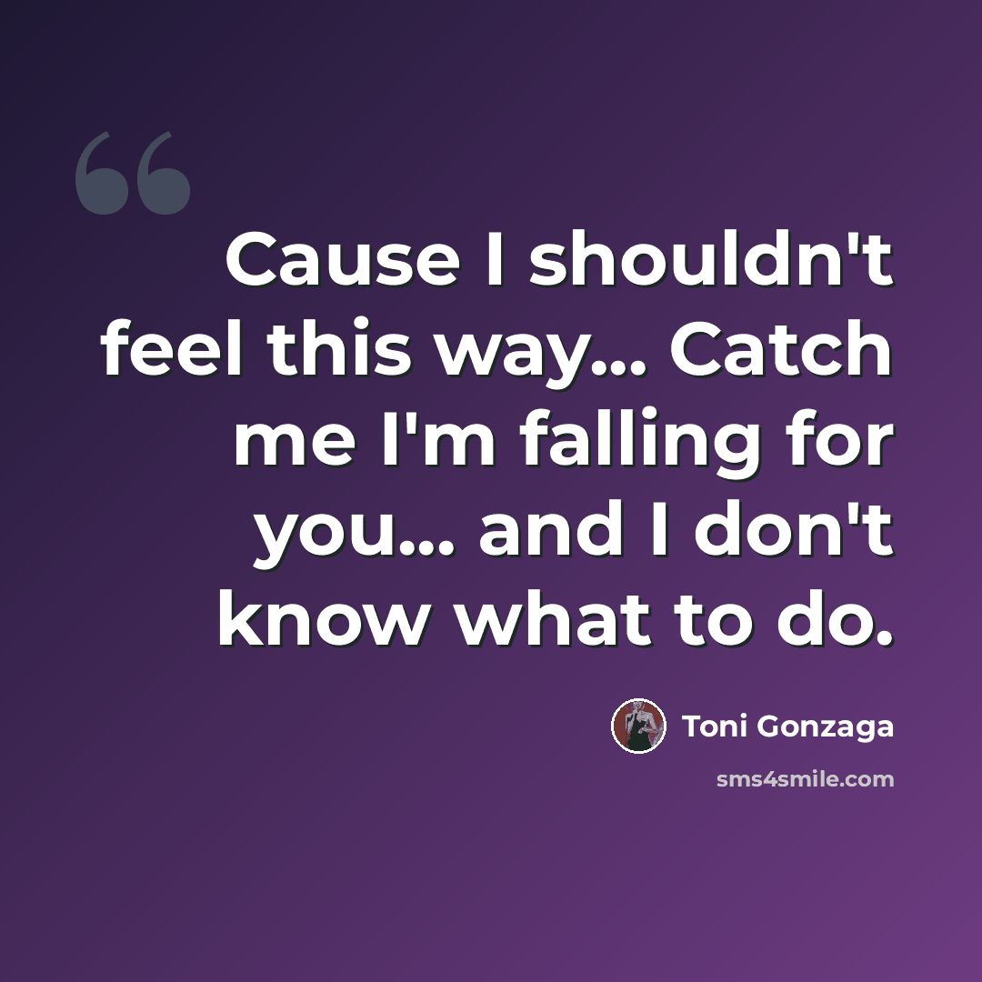 “Cause I shouldn't feel this way... Catch me I'm falling for you... and I don't know what to do.” quote by Toni Gonzaga