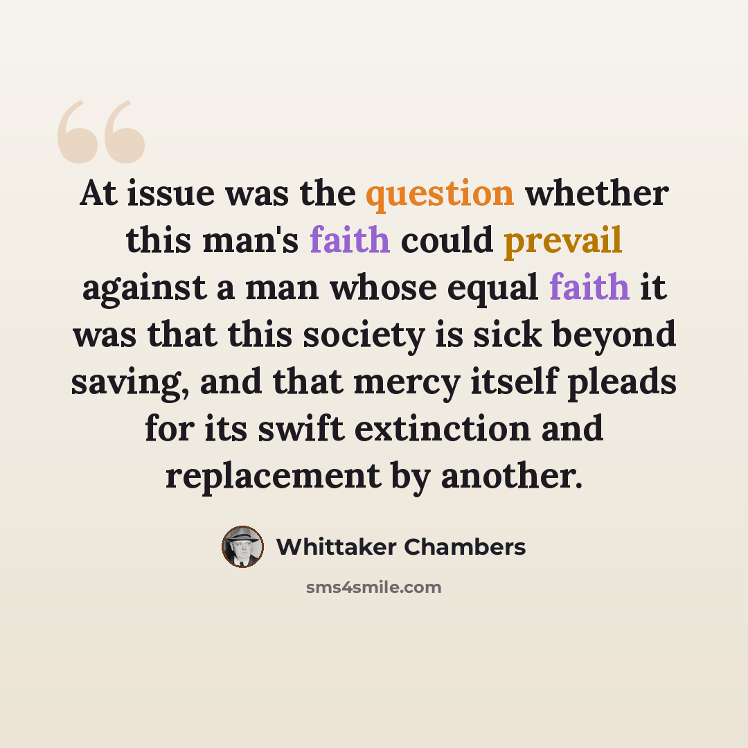 “At issue was the question whether this man's faith could prevail against a man whose equal faith it was that this society is sick beyond saving, and that mercy itself pleads for its swift extinction and replacement by another.” quote by Whittaker Chambers