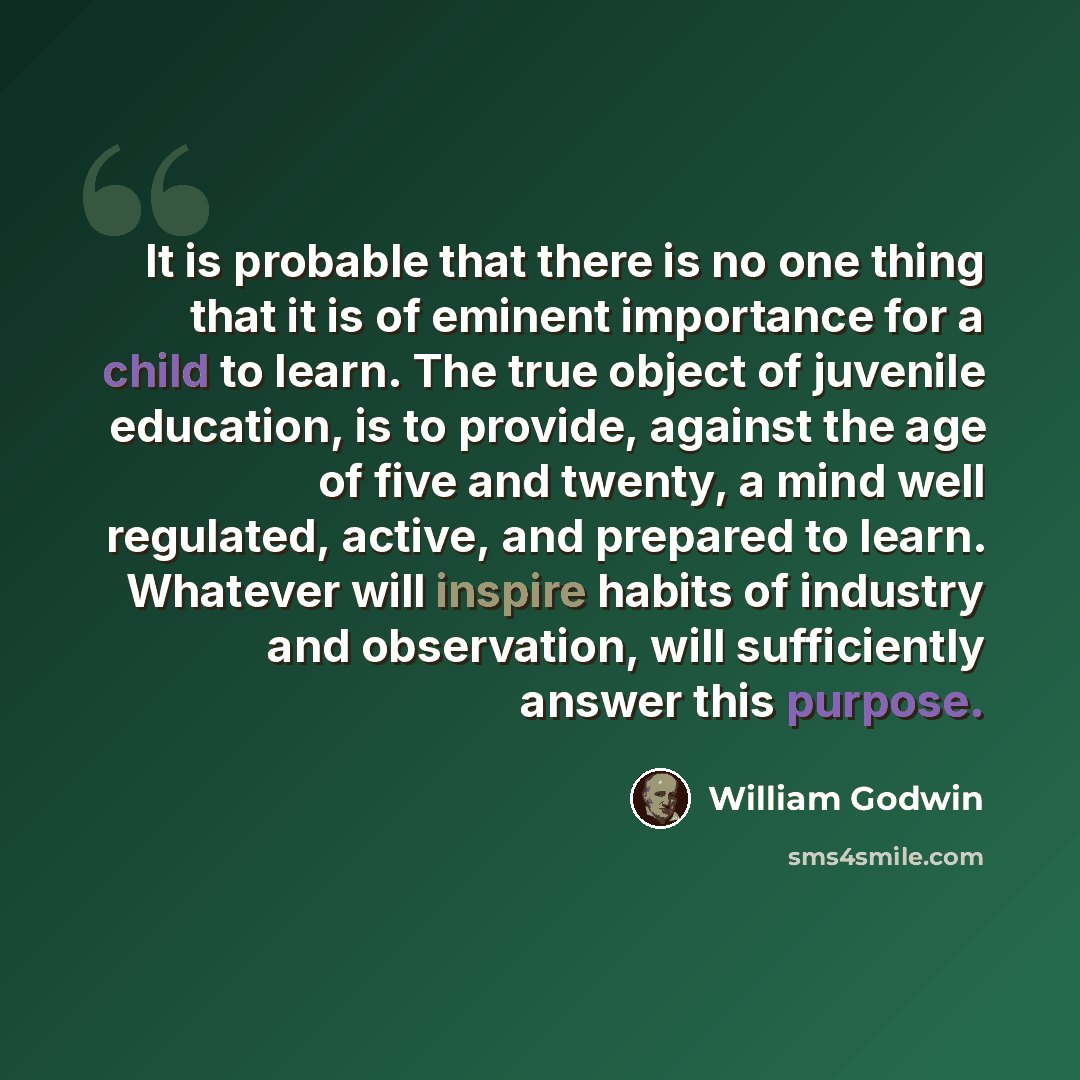 “It is probable that there is no one thing that it is of eminent importance for a child to learn. The true object of juvenile education, is to provide, against the age of five and twenty, a mind well regulated, active, and prepared to learn. Whatever will inspire habits of industry and observation…” quote by William Godwin