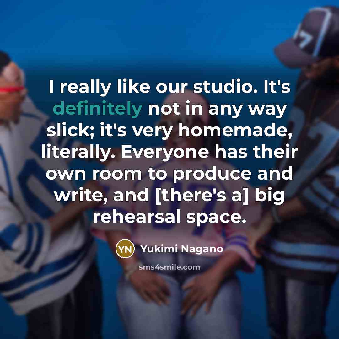 “I really like our studio. It's definitely not in any way slick; it's very homemade, literally. Everyone has their own room to produce and write, and [there's a] big rehearsal space.” quote by Yukimi Nagano
