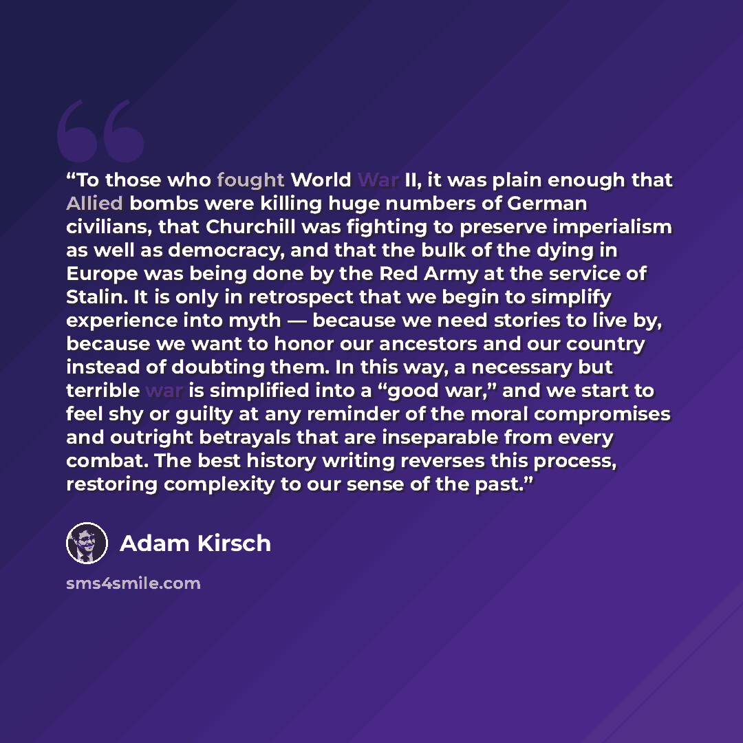 “To those who fought World War II, it was plain enough that Allied bombs were killing huge numbers of German civilians, that Churchill was fighting to preserve imperialism as well as democracy, and that the bulk of the dying in Europe was being done by the Red Army at the service of Stalin. It is…” quote by Adam Kirsch