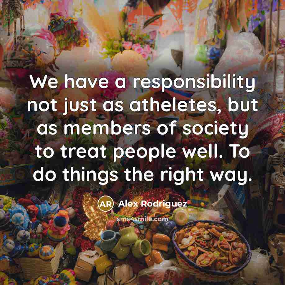 “We have a responsibility not just as atheletes, but as members of society to treat people well. To do things the right way.” quote by Alex Rodriguez