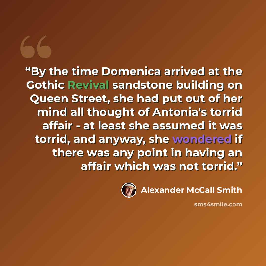 “By the time Domenica arrived at the Gothic Revival sandstone building on Queen Street, she had put out of her mind all thought of Antonia's torrid affair - at least she assumed it was torrid, and anyway, she wondered if there was any point in having an affair which was not torrid.” quote by Alexander McCall Smith