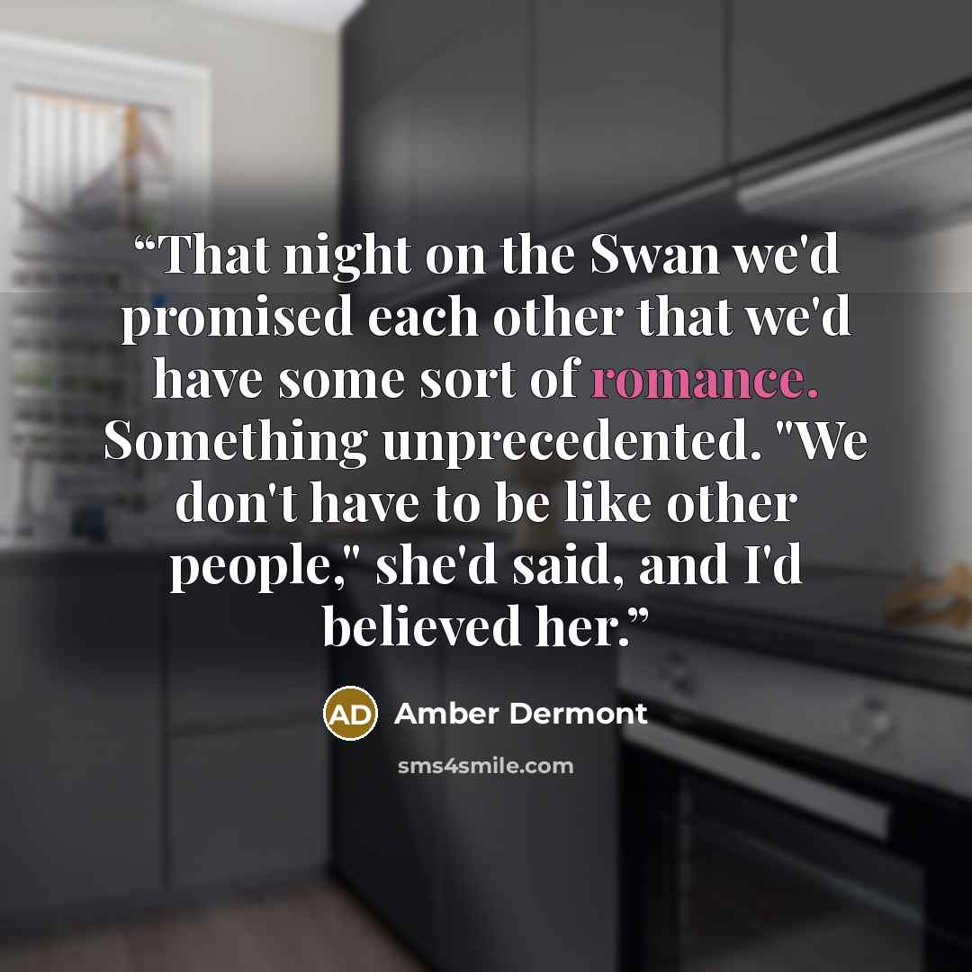 “That night on the Swan we'd promised each other that we'd have some sort of romance. Something unprecedented. "We don't have to be like other people," she'd said, and I'd believed her.” quote by Amber Dermont