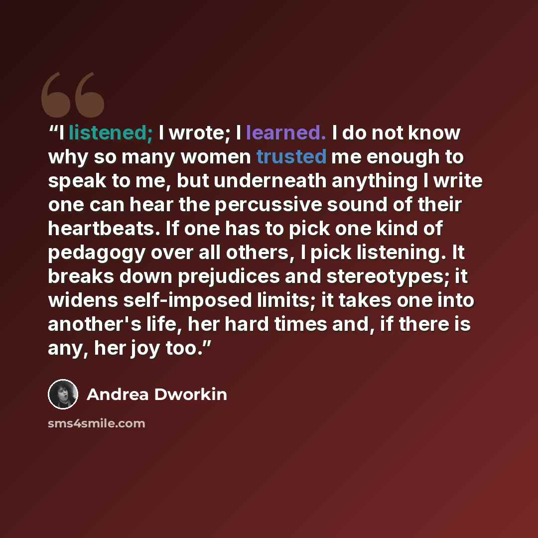 “I listened; I wrote; I learned. I do not know why so many women trusted me enough to speak to me, but underneath anything I write one can hear the percussive sound of their heartbeats. If one has to pick one kind of pedagogy over all others, I pick listening. It breaks down prejudices and…” quote by Andrea Dworkin
