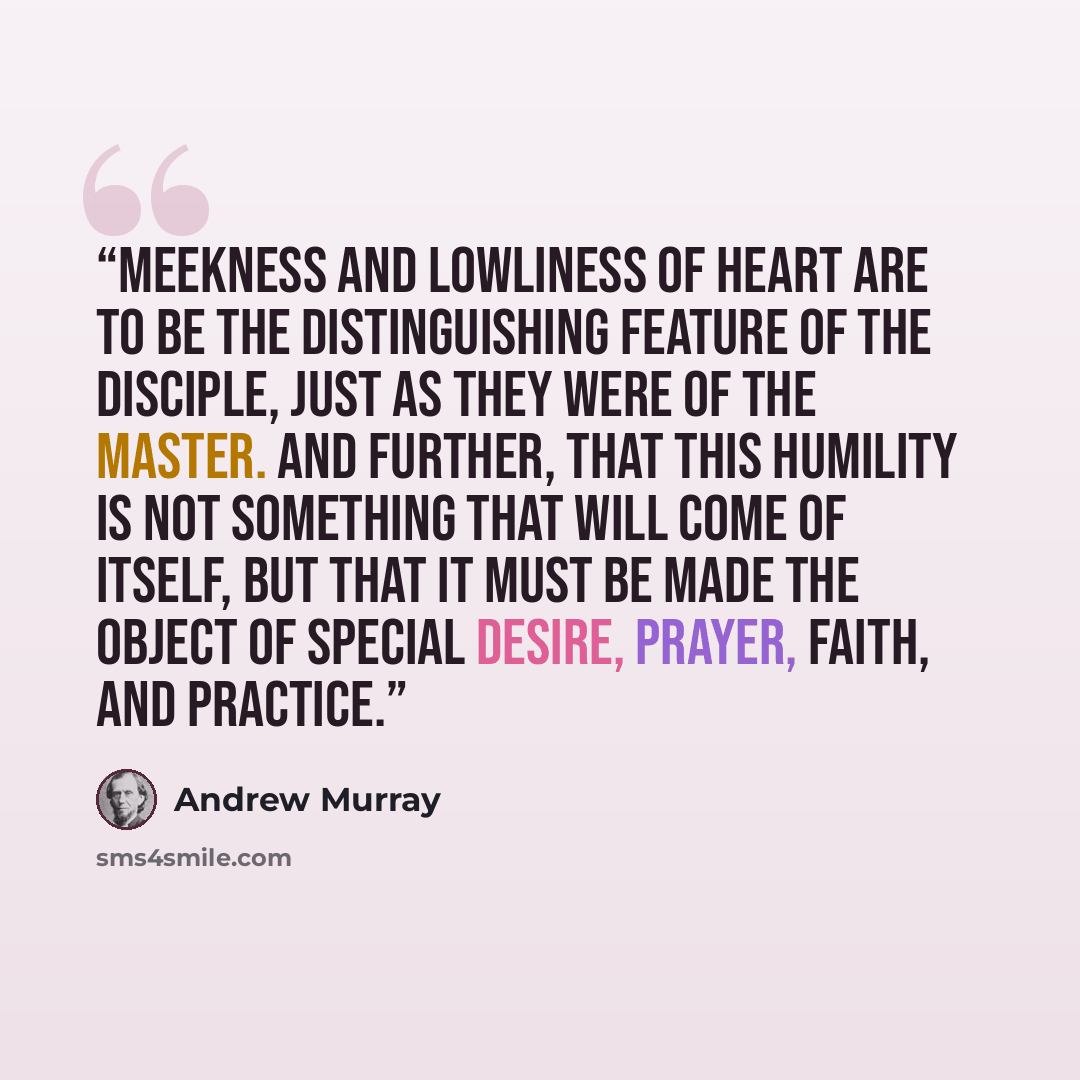 “meekness and lowliness of heart are to be the distinguishing feature of the disciple, just as they were of the Master. And further, that this humility is not something that will come of itself, but that it must be made the object of special desire, prayer, faith, and practice.” quote by Andrew Murray