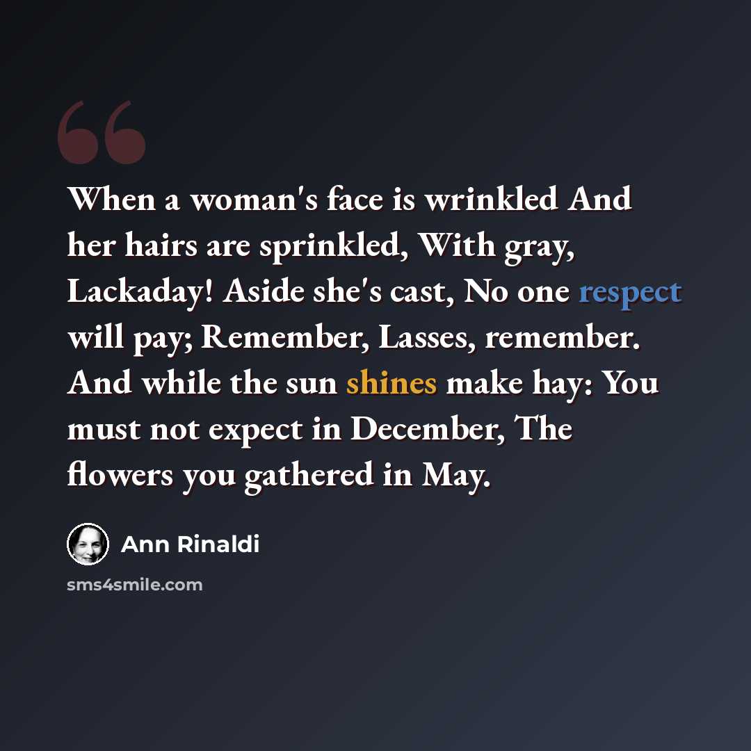 “When a woman's face is wrinkled And her hairs are sprinkled, With gray, Lackaday! Aside she's cast, No one respect will pay; Remember, Lasses, remember. And while the sun shines make hay: You must not expect in December, The flowers you gathered in May.” quote by Ann Rinaldi