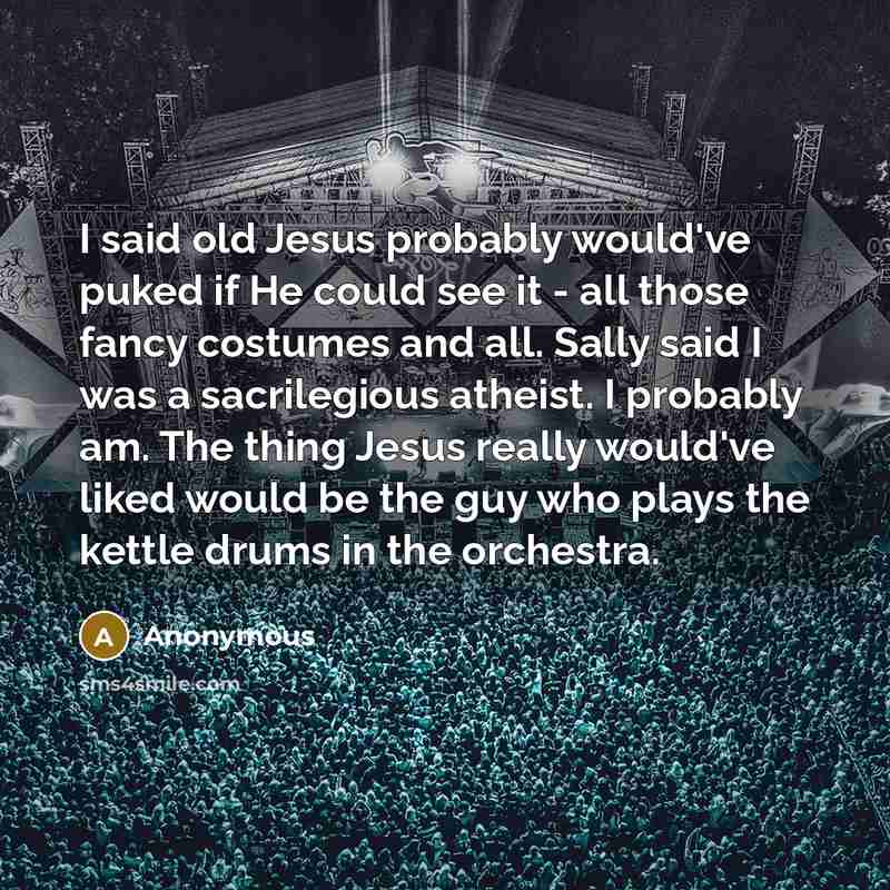 “I said old Jesus probably would've puked if He could see it - all those fancy costumes and all. Sally said I was a sacrilegious atheist. I probably am. The thing Jesus really would've liked would be the guy who plays the kettle drums in the orchestra.” quote by Anonymous