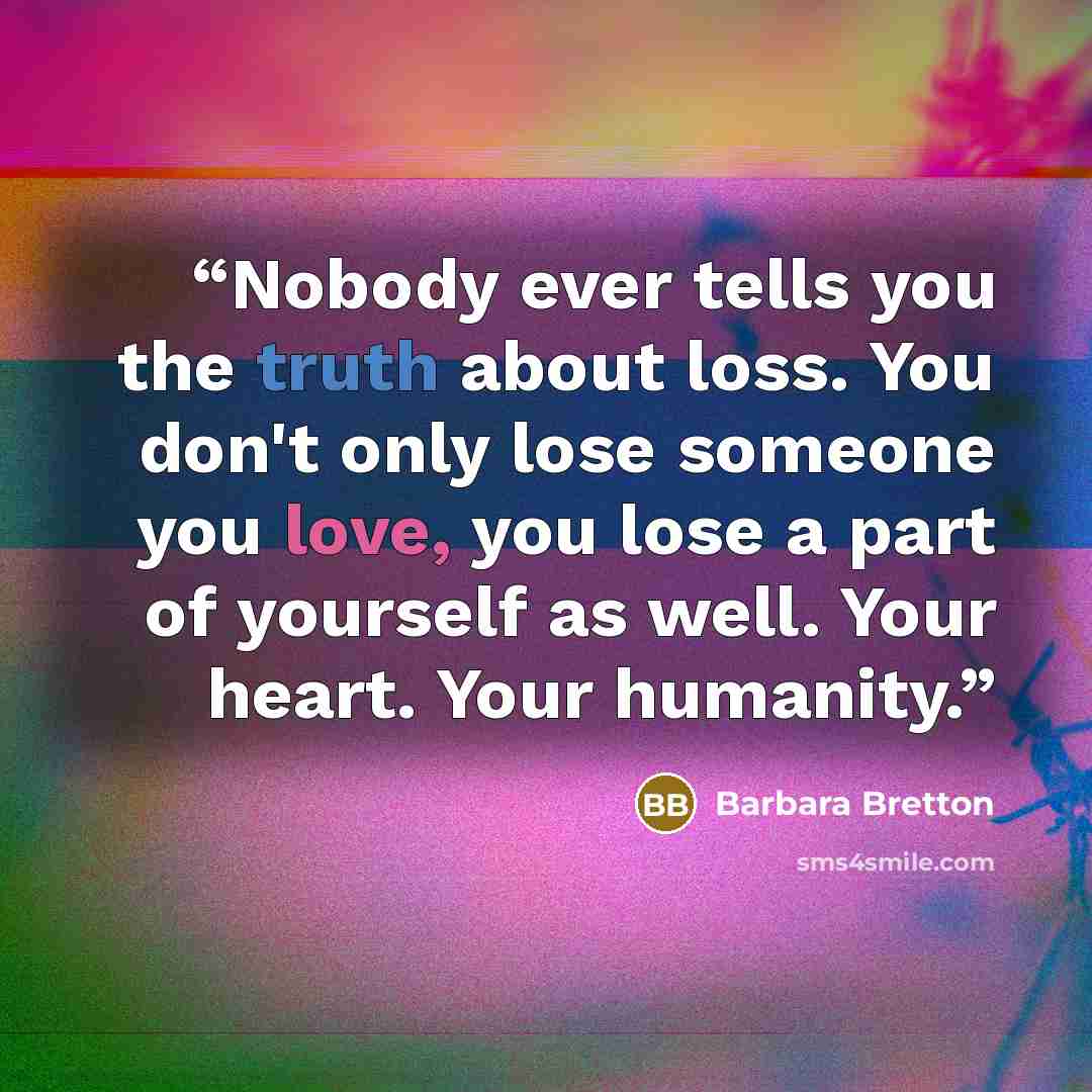 “Nobody ever tells you the truth about loss. You don't only lose someone you love, you lose a part of yourself as well. Your heart. Your humanity.” quote by Barbara Bretton