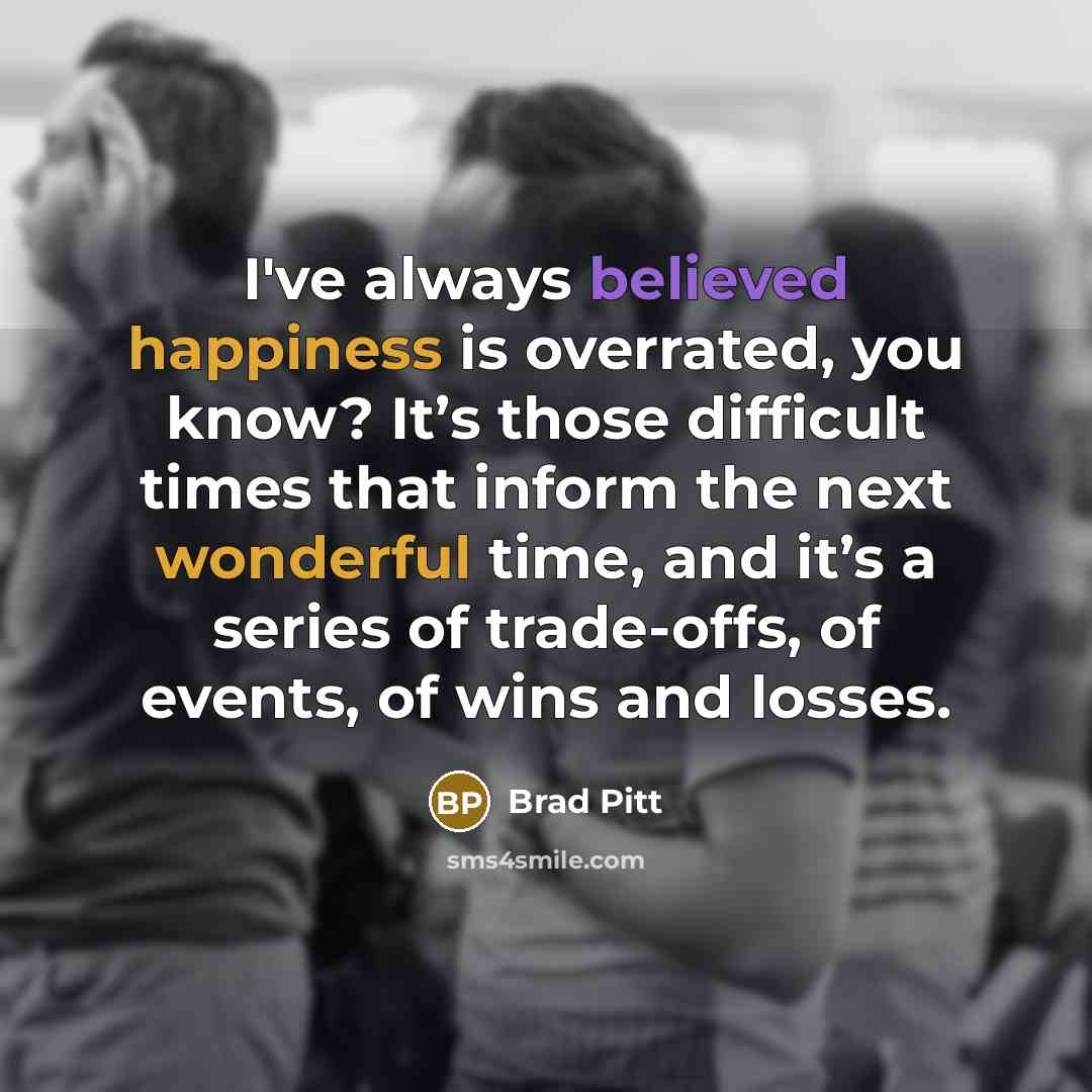“I've always believed happiness is overrated, you know? It’s those difficult times that inform the next wonderful time, and it’s a series of trade-offs, of events, of wins and losses.” quote by Brad Pitt