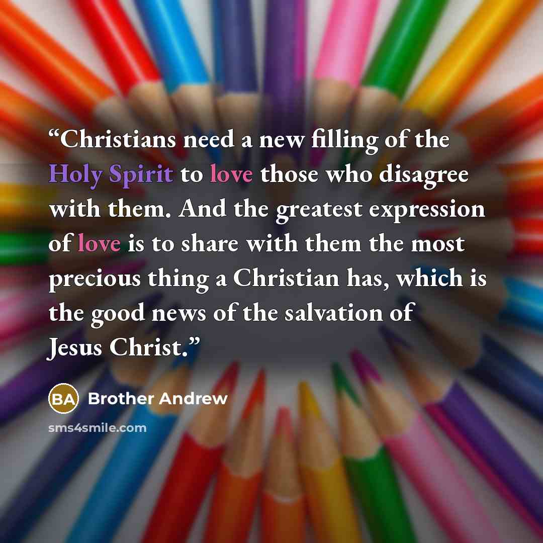 “Christians need a new filling of the Holy Spirit to love those who disagree with them. And the greatest expression of love is to share with them the most precious thing a Christian has, which is the good news of the salvation of Jesus Christ.” quote by Brother Andrew