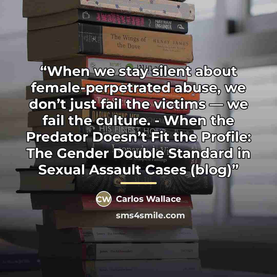 “When we stay silent about female-perpetrated abuse, we don’t just fail the victims — we fail the culture. - When the Predator Doesn’t Fit the Profile: The Gender Double Standard in Sexual Assault Cases (blog)” quote by Carlos Wallace