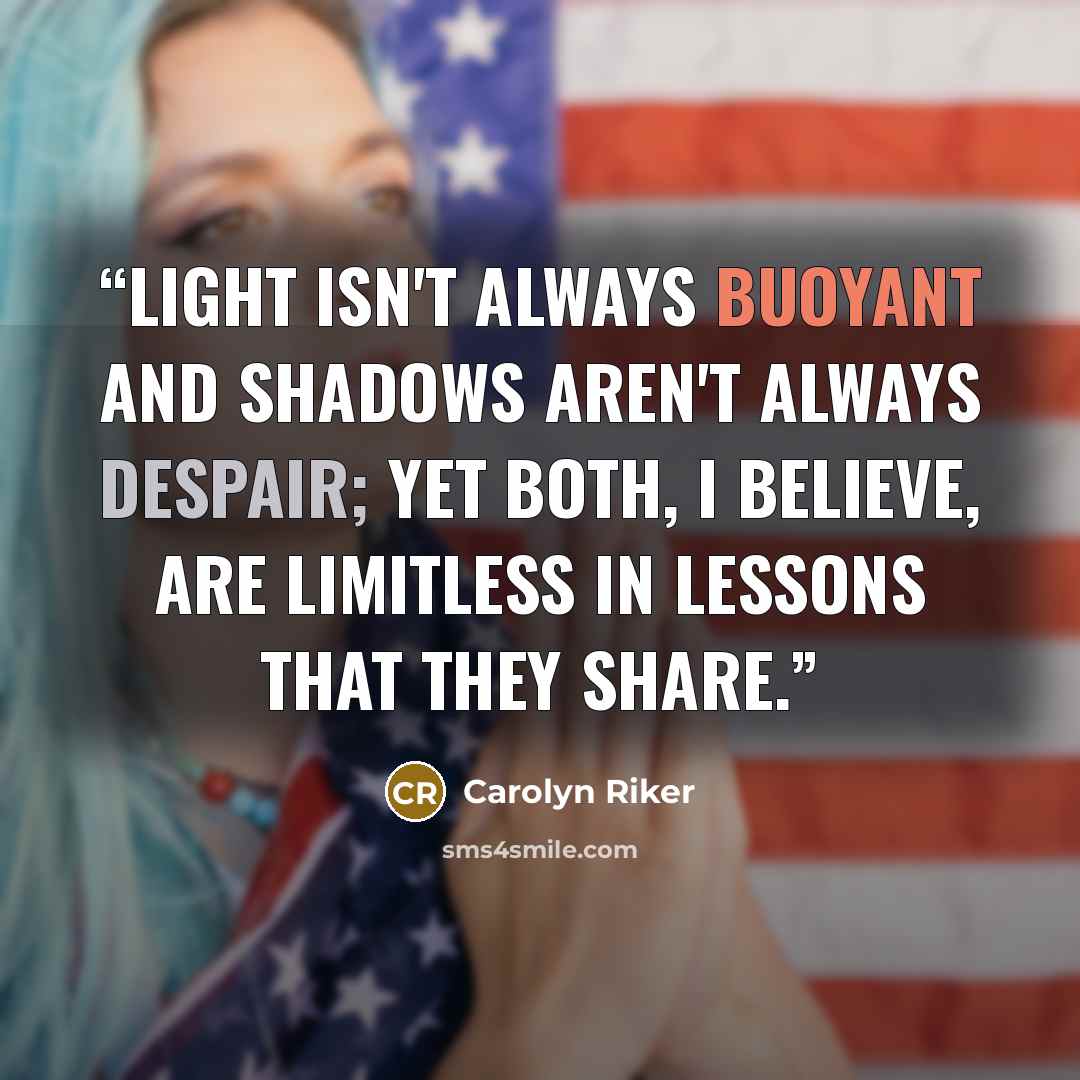 “Light isn't always buoyant and shadows aren't always despair; yet both, I believe, are limitless in lessons that they share.” quote by Carolyn Riker