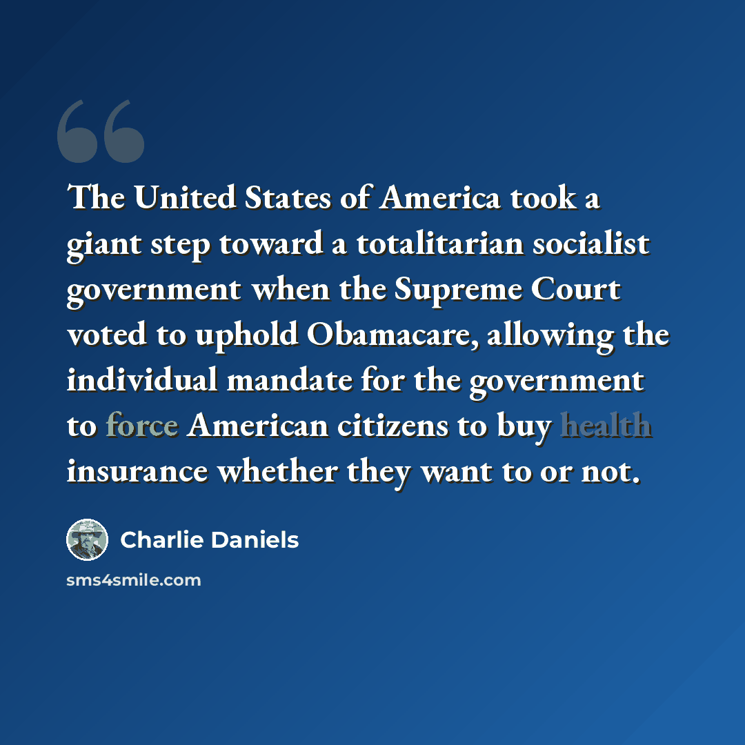 “The United States of America took a giant step toward a totalitarian socialist government when the Supreme Court voted to uphold Obamacare, allowing the individual mandate for the government to force American citizens to buy health insurance whether they want to or not.” quote by Charlie Daniels