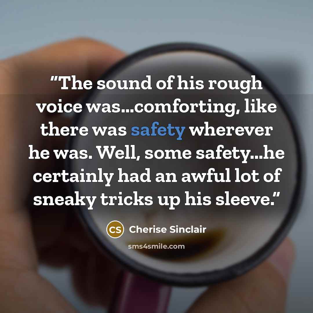 “The sound of his rough voice was…comforting, like there was safety wherever he was. Well, some safety…he certainly had an awful lot of sneaky tricks up his sleeve.” quote by Cherise Sinclair