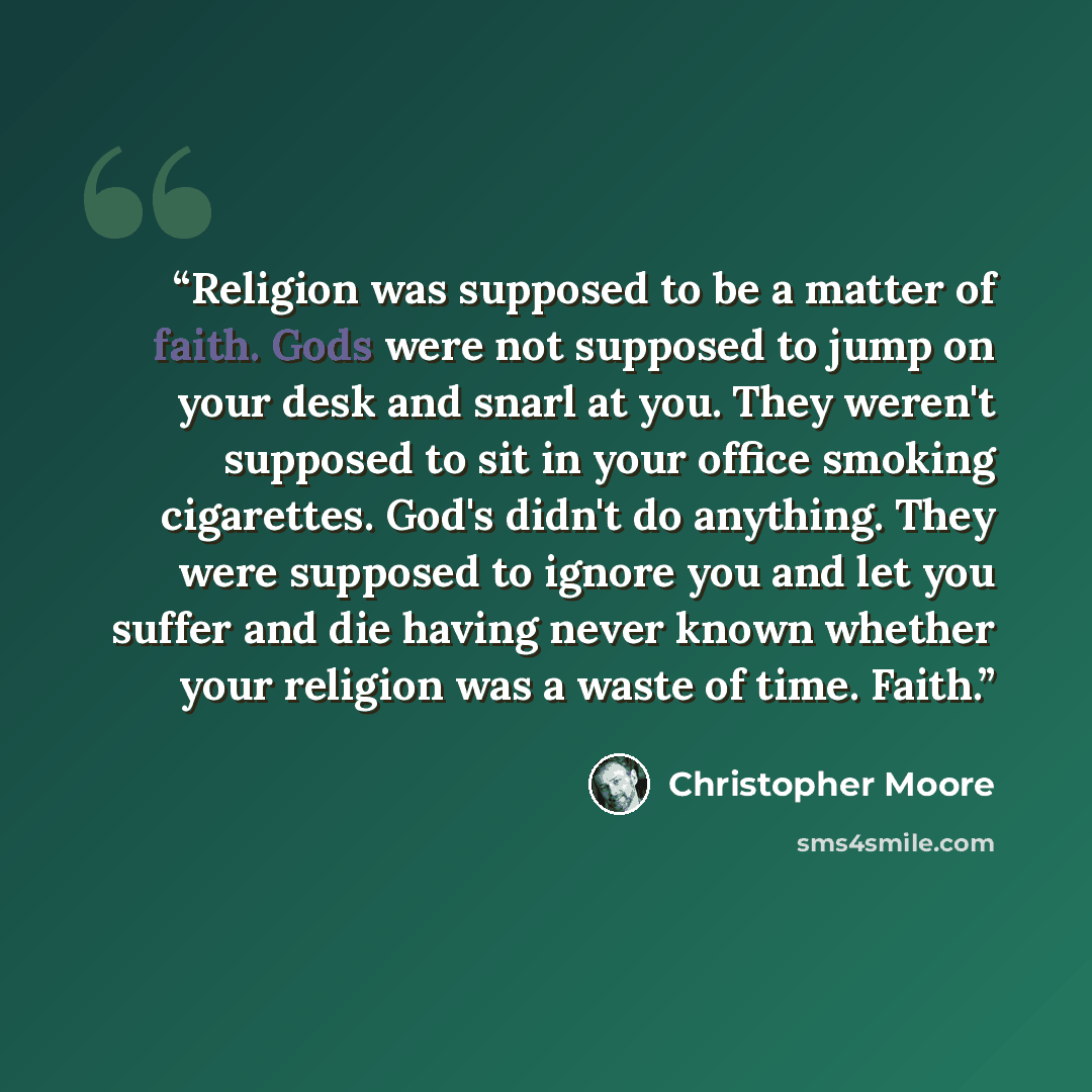 “Religion was supposed to be a matter of faith. Gods were not supposed to jump on your desk and snarl at you. They weren't supposed to sit in your office smoking cigarettes. God's didn't do anything. They were supposed to ignore you and let you suffer and die having never known whether your…” quote by Christopher Moore