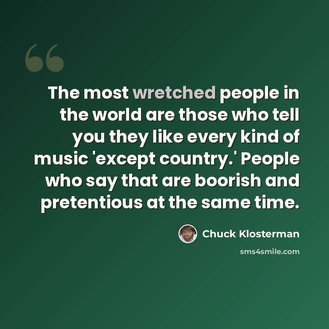 “The most wretched people in the world are those who tell you they like every kind of music 'except country.' People who say that are boorish and pretentious at the same time.” quote by Chuck Klosterman