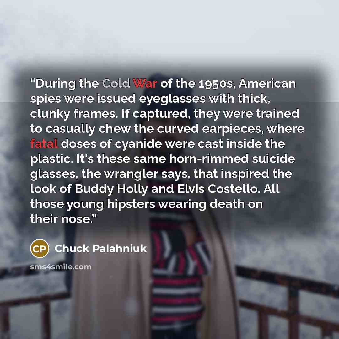 “During the Cold War of the 1950s, American spies were issued eyeglasses with thick, clunky frames. If captured, they were trained to casually chew the curved earpieces, where fatal doses of cyanide were cast inside the plastic. It's these same horn-rimmed suicide glasses, the wrangler says, that…” quote by Chuck Palahniuk