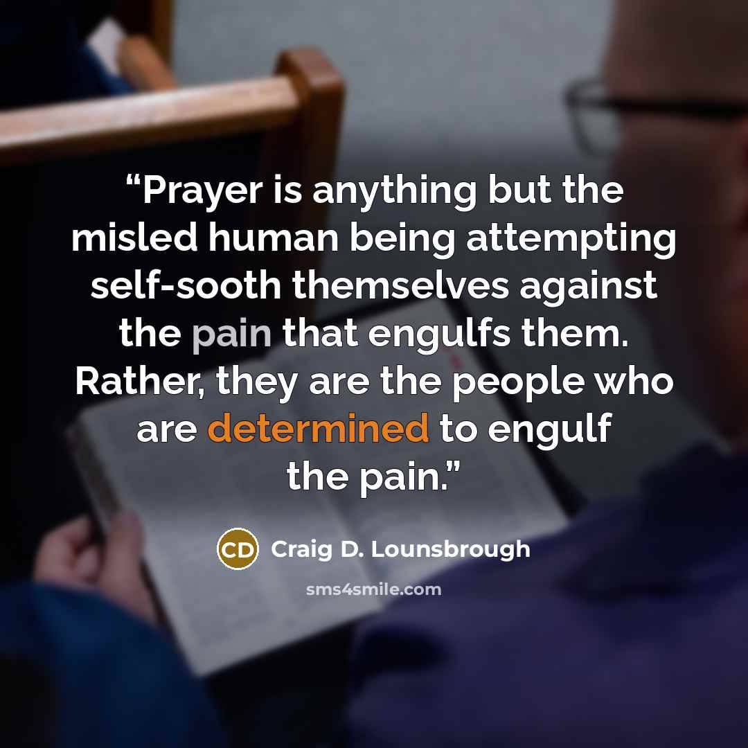 “Prayer is anything but the misled human being attempting self-sooth themselves against the pain that engulfs them. Rather, they are the people who are determined to engulf the pain.” quote by Craig D. Lounsbrough