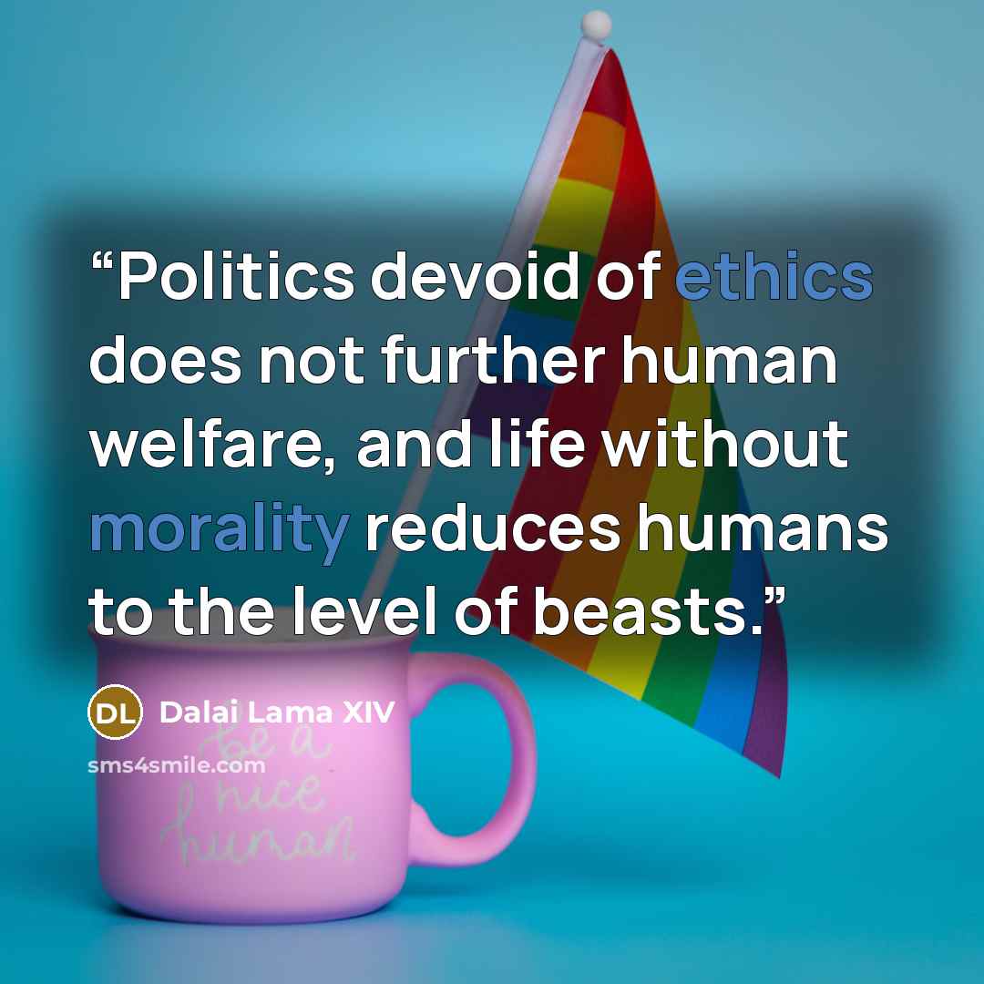 “Politics devoid of ethics does not further human welfare, and life without morality reduces humans to the level of beasts.” quote by Dalai Lama XIV