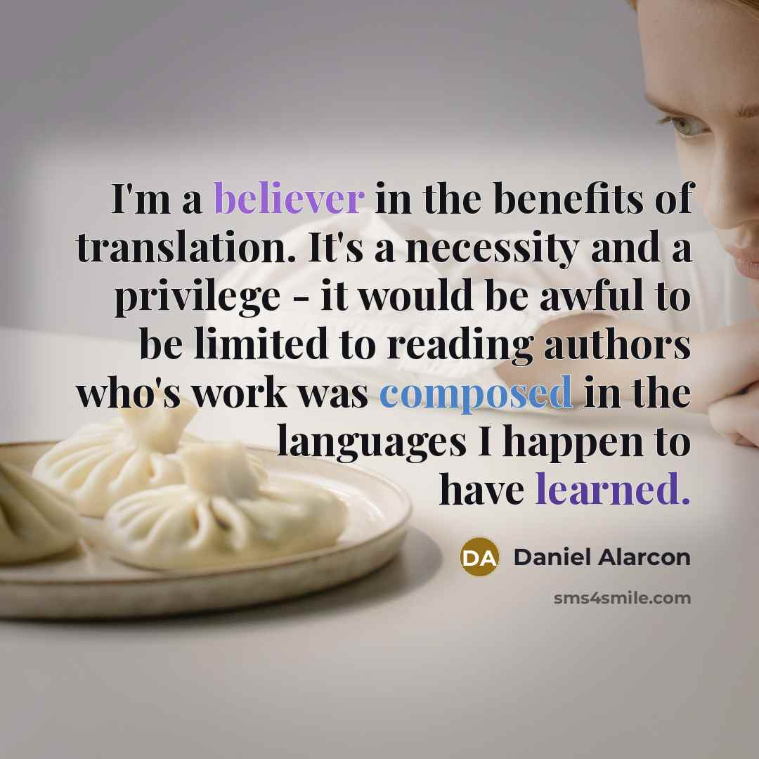 “I'm a believer in the benefits of translation. It's a necessity and a privilege - it would be awful to be limited to reading authors who's work was composed in the languages I happen to have learned.” quote by Daniel Alarcon