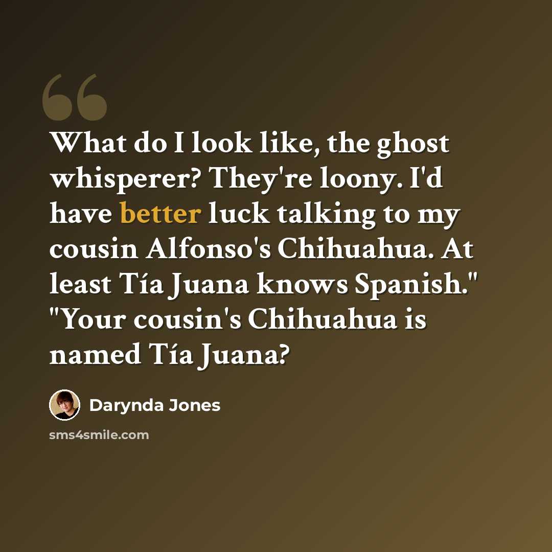“What do I look like, the ghost whisperer? They're loony. I'd have better luck talking to my cousin Alfonso's Chihuahua. At least Tía Juana knows Spanish." "Your cousin's Chihuahua is named Tía Juana?” quote by Darynda Jones