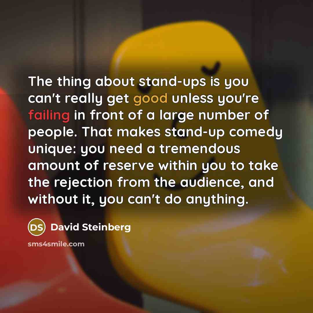 “The thing about stand-ups is you can't really get good unless you're failing in front of a large number of people. That makes stand-up comedy unique: you need a tremendous amount of reserve within you to take the rejection from the audience, and without it, you can't do anything.” quote by David Steinberg
