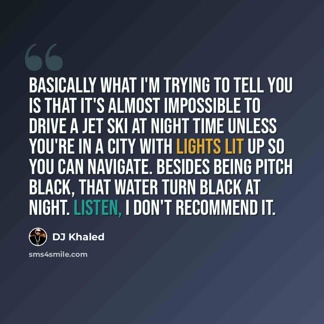 “Basically what I'm trying to tell you is that it's almost impossible to drive a jet ski at night time unless you're in a city with lights lit up so you can navigate. Besides being pitch black, that water turn black at night. Listen, I don't recommend it.” quote by DJ Khaled