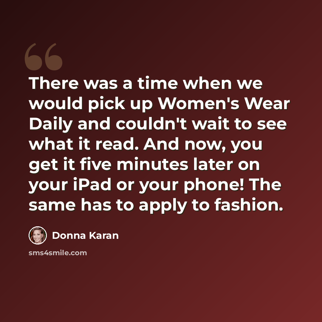 “There was a time when we would pick up Women's Wear Daily and couldn't wait to see what it read. And now, you get it five minutes later on your iPad or your phone! The same has to apply to fashion.” quote by Donna Karan