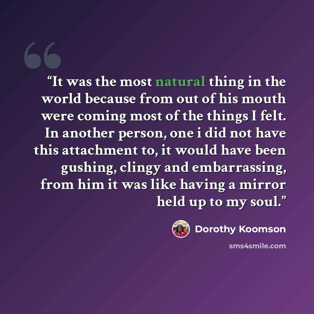 “It was the most natural thing in the world because from out of his mouth were coming most of the things I felt. In another person, one i did not have this attachment to, it would have been gushing, clingy and embarrassing, from him it was like having a mirror held up to my soul.” quote by Dorothy Koomson