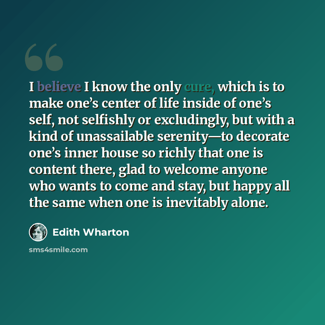 “I believe I know the only cure, which is to make one’s center of life inside of one’s self, not selfishly or excludingly, but with a kind of unassailable serenity—to decorate one’s inner house so richly that one is content there, glad to welcome anyone who wants to come and stay, but happy all the…” quote by Edith Wharton