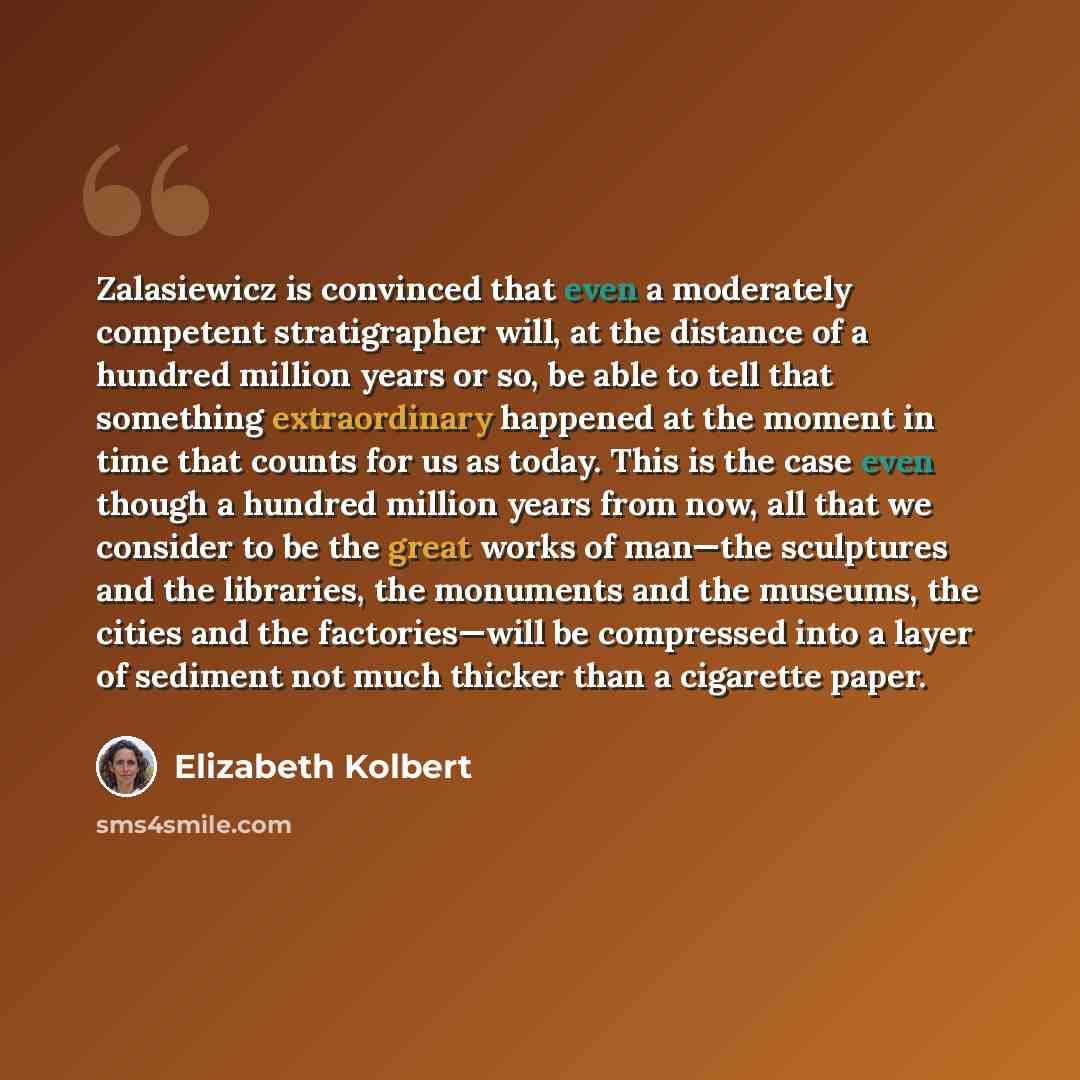 “Zalasiewicz is convinced that even a moderately competent stratigrapher will, at the distance of a hundred million years or so, be able to tell that something extraordinary happened at the moment in time that counts for us as today. This is the case even though a hundred million years from now…” quote by Elizabeth Kolbert