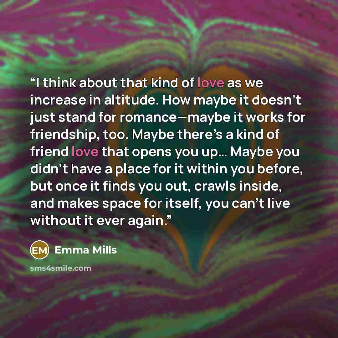 “I think about that kind of love as we increase in altitude. How maybe it doesn’t just stand for romance—maybe it works for friendship, too. Maybe there’s a kind of friend love that opens you up… Maybe you didn’t have a place for it within you before, but once it finds you out, crawls inside, and…” quote by Emma Mills
