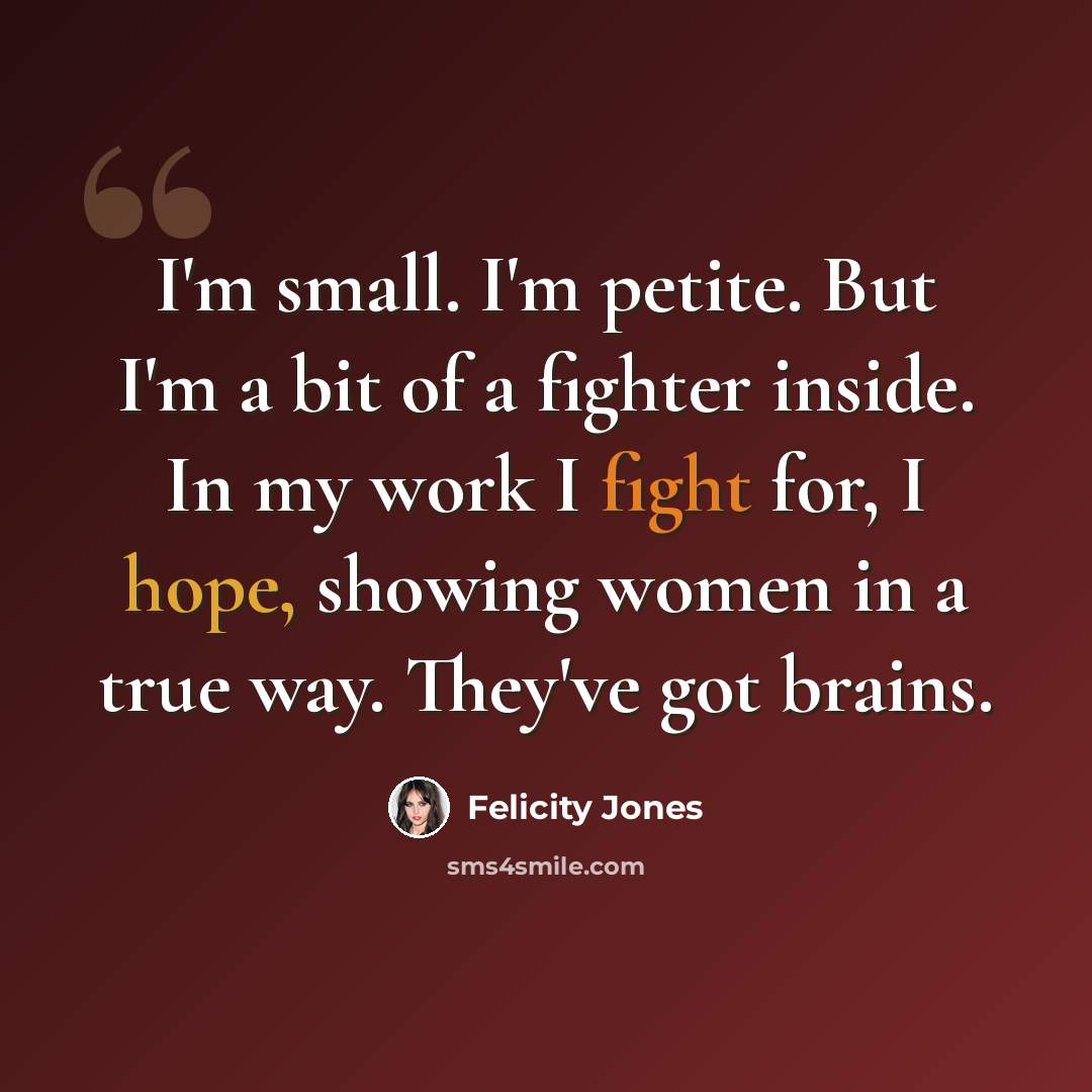 “I'm small. I'm petite. But I'm a bit of a fighter inside. In my work I fight for, I hope, showing women in a true way. They've got brains.” quote by Felicity Jones