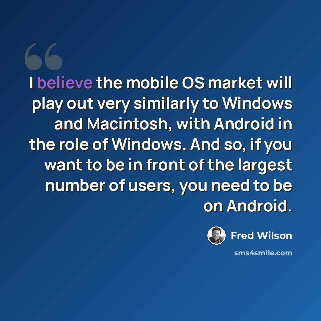 “I believe the mobile OS market will play out very similarly to Windows and Macintosh, with Android in the role of Windows. And so, if you want to be in front of the largest number of users, you need to be on Android.” quote by Fred Wilson