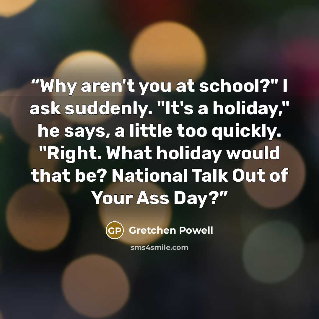 “Why aren't you at school?" I ask suddenly. "It's a holiday," he says, a little too quickly. "Right. What holiday would that be? National Talk Out of Your Ass Day?” quote by Gretchen Powell