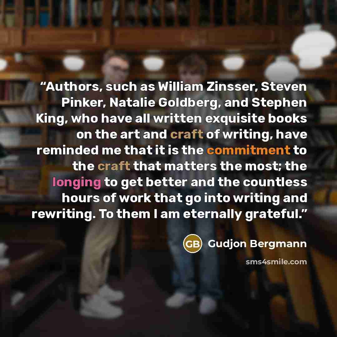 “Authors, such as William Zinsser, Steven Pinker, Natalie Goldberg, and Stephen King, who have all written exquisite books on the art and craft of writing, have reminded me that it is the commitment to the craft that matters the most; the longing to get better and the countless hours of work that…” quote by Gudjon Bergmann