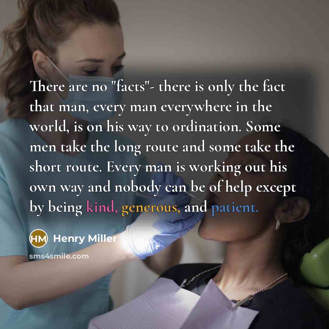 “There are no "facts"- there is only the fact that man, every man everywhere in the world, is on his way to ordination. Some men take the long route and some take the short route. Every man is working out his own way and nobody can be of help except by being kind, generous, and patient.” quote by Henry Miller