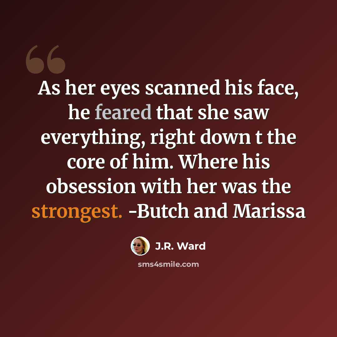 “As her eyes scanned his face, he feared that she saw everything, right down t the core of him. Where his obsession with her was the strongest. -Butch and Marissa” quote by J.R. Ward