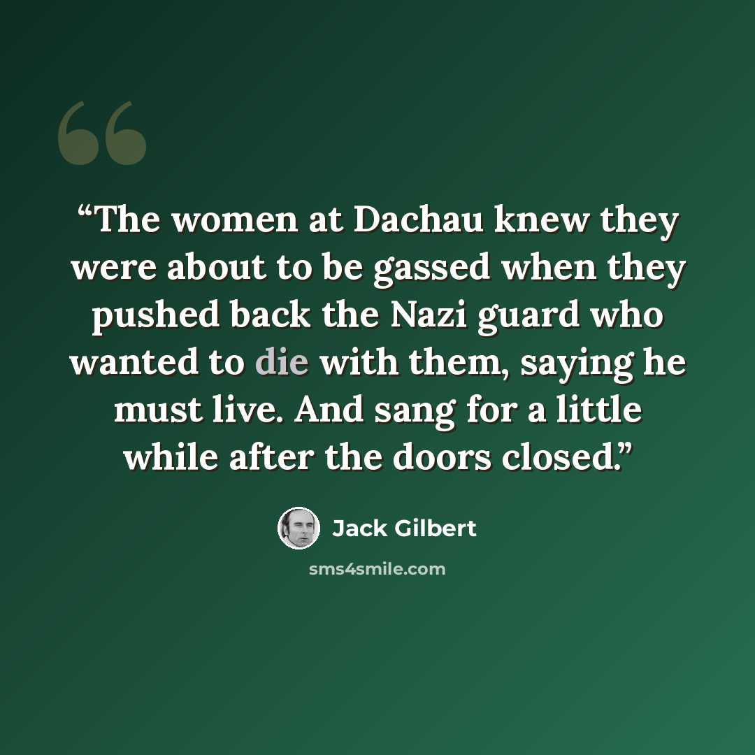 “The women at Dachau knew they were about to be gassed when they pushed back the Nazi guard who wanted to die with them, saying he must live. And sang for a little while after the doors closed.” quote by Jack Gilbert