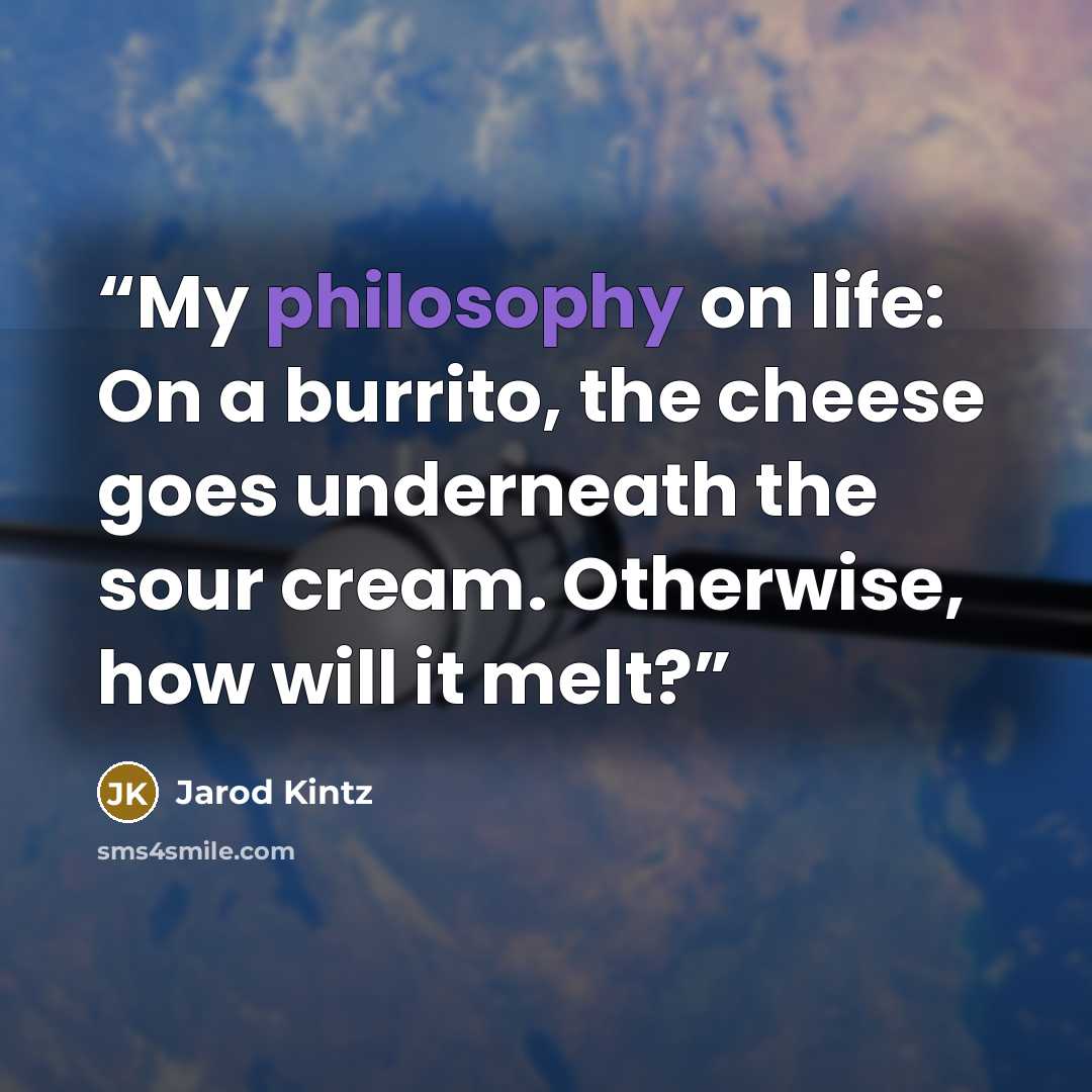 “My philosophy on life: On a burrito, the cheese goes underneath the sour cream. Otherwise, how will it melt?” quote by Jarod Kintz